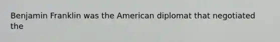 Benjamin Franklin was the American diplomat that negotiated the