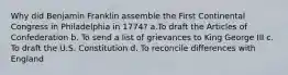 Why did Benjamin Franklin assemble the First Continental Congress in Philadelphia in 1774? a.To draft the Articles of Confederation b. To send a list of grievances to King George III c. To draft the U.S. Constitution d. To reconcile differences with England