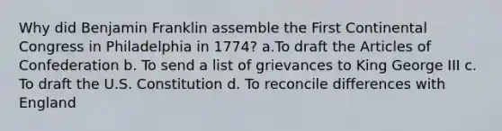 Why did Benjamin Franklin assemble the First Continental Congress in Philadelphia in 1774? a.To draft the Articles of Confederation b. To send a list of grievances to King George III c. To draft the U.S. Constitution d. To reconcile differences with England