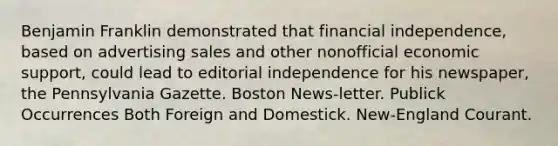 Benjamin Franklin demonstrated that financial independence, based on advertising sales and other nonofficial economic support, could lead to editorial independence for his newspaper, the Pennsylvania Gazette. Boston News-letter. Publick Occurrences Both Foreign and Domestick. New-England Courant.