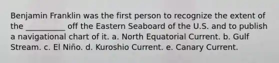 Benjamin Franklin was the first person to recognize the extent of the __________ off the Eastern Seaboard of the U.S. and to publish a navigational chart of it. a. North Equatorial Current. b. Gulf Stream. c. El Niño. d. Kuroshio Current. e. Canary Current.