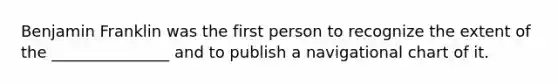 Benjamin Franklin was the first person to recognize the extent of the _______________ and to publish a navigational chart of it.