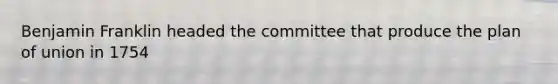 Benjamin Franklin headed the committee that produce the plan of union in 1754