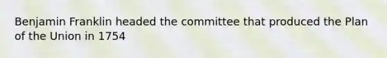 Benjamin Franklin headed the committee that produced the Plan of the Union in 1754