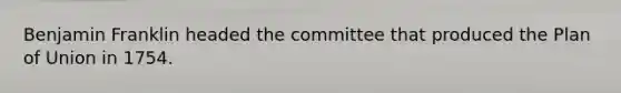 Benjamin Franklin headed the committee that produced the Plan of Union in 1754.