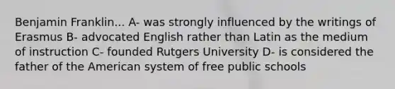 Benjamin Franklin... A- was strongly influenced by the writings of Erasmus B- advocated English rather than Latin as the medium of instruction C- founded Rutgers University D- is considered the father of the American system of free public schools