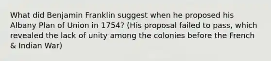 What did Benjamin Franklin suggest when he proposed his Albany Plan of Union in 1754? (His proposal failed to pass, which revealed the lack of unity among the colonies before the French & Indian War)