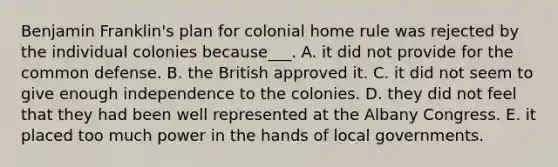 Benjamin Franklin's plan for colonial home rule was rejected by the individual colonies because___. A. it did not provide for the common defense. B. the British approved it. C. it did not seem to give enough independence to the colonies. D. they did not feel that they had been well represented at the Albany Congress. E. it placed too much power in the hands of local governments.