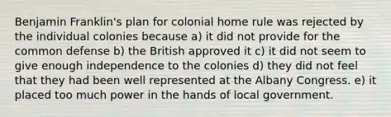 Benjamin Franklin's plan for colonial home rule was rejected by the individual colonies because a) it did not provide for the common defense b) the British approved it c) it did not seem to give enough independence to the colonies d) they did not feel that they had been well represented at the Albany Congress. e) it placed too much power in the hands of local government.