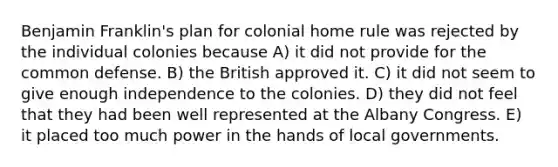 Benjamin Franklin's plan for colonial home rule was rejected by the individual colonies because A) it did not provide for the common defense. B) the British approved it. C) it did not seem to give enough independence to the colonies. D) they did not feel that they had been well represented at the Albany Congress. E) it placed too much power in the hands of local governments.