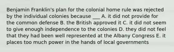 Benjamin Franklin's plan for the colonial home rule was rejected by the individual colonies because ___ A. it did not provide for the common defense B. the British approved it C. it did not seem to give enough independence to the colonies D. they did not feel that they had been well represented at the Albany Congress E. it places too much power in the hands of local governments