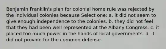 Benjamin Franklin's plan for colonial home rule was rejected by the individual colonies because Select one: a. it did not seem to give enough independence to the colonies. b. they did not feel that they had been well represented at the Albany Congress. c. it placed too much power in the hands of local governments. d. it did not provide for the common defense.