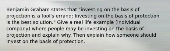 Benjamin Graham states that "investing on the basis of projection is a fool's errand; Investing on the basis of protection is the best solution." Give a real life example (individual company) where people may be investing on the basis of projection and explain why. Then explain how someone should invest on the basis of protection.