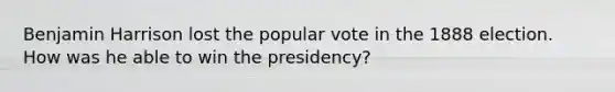 Benjamin Harrison lost the popular vote in the 1888 election. How was he able to win the presidency?