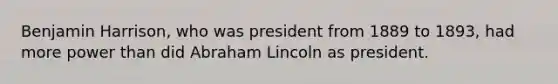 Benjamin Harrison, who was president from 1889 to 1893, had more power than did Abraham Lincoln as president.