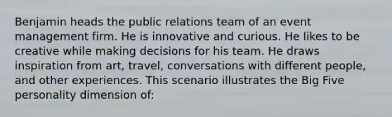 Benjamin heads the public relations team of an event management firm. He is innovative and curious. He likes to be creative while making decisions for his team. He draws inspiration from art, travel, conversations with different people, and other experiences. This scenario illustrates the Big Five personality dimension of: