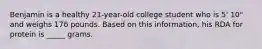 Benjamin is a healthy 21-year-old college student who is 5' 10" and weighs 176 pounds. Based on this information, his RDA for protein is _____ grams.