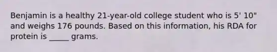 Benjamin is a healthy 21-year-old college student who is 5' 10" and weighs 176 pounds. Based on this information, his RDA for protein is _____ grams.