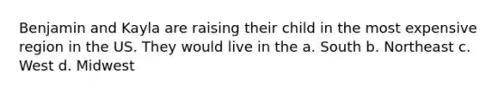 Benjamin and Kayla are raising their child in the most expensive region in the US. They would live in the a. South b. Northeast c. West d. Midwest