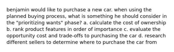 benjamin would like to purchase a new car. when using the planned buying process, what is something he should consider in the "prioritizing wants" phase? a. calculate the cost of ownership b. rank product features in order of importance c. evaluate the opportunity cost and trade-offs to purchasing the car d. research different sellers to determine where to purchase the car from