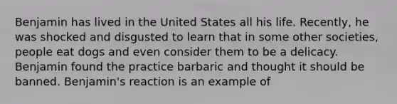 Benjamin has lived in the United States all his life. Recently, he was shocked and disgusted to learn that in some other societies, people eat dogs and even consider them to be a delicacy. Benjamin found the practice barbaric and thought it should be banned. Benjamin's reaction is an example of