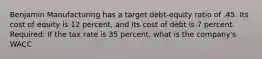 Benjamin Manufacturing has a target debt-equity ratio of .45. Its cost of equity is 12 percent, and its cost of debt is 7 percent. Required: If the tax rate is 35 percent, what is the company's WACC