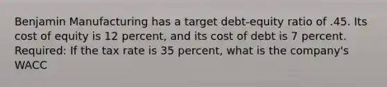 Benjamin Manufacturing has a target debt-equity ratio of .45. Its cost of equity is 12 percent, and its cost of debt is 7 percent. Required: If the tax rate is 35 percent, what is the company's WACC