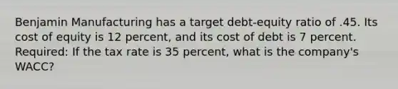 Benjamin Manufacturing has a target debt-equity ratio of .45. Its cost of equity is 12 percent, and its cost of debt is 7 percent. Required: If the tax rate is 35 percent, what is the company's WACC?