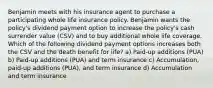 Benjamin meets with his insurance agent to purchase a participating whole life insurance policy. Benjamin wants the policy's dividend payment option to increase the policy's cash surrender value (CSV) and to buy additional whole life coverage. Which of the following dividend payment options increases both the CSV and the death benefit for life? a) Paid-up additions (PUA) b) Paid-up additions (PUA) and term insurance c) Accumulation, paid-up additions (PUA), and term insurance d) Accumulation and term insurance