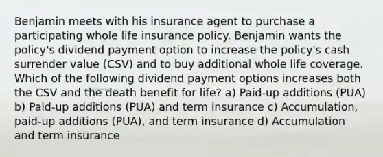 Benjamin meets with his insurance agent to purchase a participating whole life insurance policy. Benjamin wants the policy's dividend payment option to increase the policy's cash surrender value (CSV) and to buy additional whole life coverage. Which of the following dividend payment options increases both the CSV and the death benefit for life? a) Paid-up additions (PUA) b) Paid-up additions (PUA) and term insurance c) Accumulation, paid-up additions (PUA), and term insurance d) Accumulation and term insurance