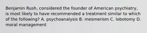 Benjamin Rush, considered the founder of American psychiatry, is most likely to have recommended a treatment similar to which of the following? A. psychoanalysis B. mesmerism C. lobotomy D. moral management