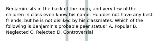 Benjamin sits in the back of the room, and very few of the children in class even know his name. He does not have any best friends, but he is not disliked by his classmates. Which of the following is Benjamin's probable peer status? A. Popular B. Neglected C. Rejected D. Controversial