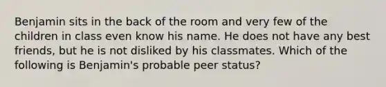 Benjamin sits in the back of the room and very few of the children in class even know his name. He does not have any best friends, but he is not disliked by his classmates. Which of the following is Benjamin's probable peer status?