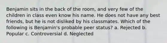 Benjamin sits in the back of the room, and very few of the children in class even know his name. He does not have any best friends, but he is not disliked by his classmates. Which of the following is Benjamin's probable peer status? a. Rejected b. Popular c. Controversial d. Neglected