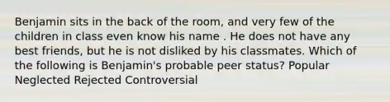 Benjamin sits in the back of the room, and very few of the children in class even know his name . He does not have any best friends, but he is not disliked by his classmates. Which of the following is Benjamin's probable peer status? Popular Neglected Rejected Controversial