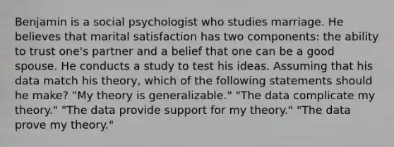 Benjamin is a social psychologist who studies marriage. He believes that marital satisfaction has two components: the ability to trust one's partner and a belief that one can be a good spouse. He conducts a study to test his ideas. Assuming that his data match his theory, which of the following statements should he make? "My theory is generalizable." "The data complicate my theory." "The data provide support for my theory." "The data prove my theory."