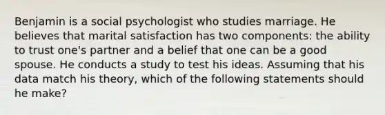 Benjamin is a social psychologist who studies marriage. He believes that marital satisfaction has two components: the ability to trust one's partner and a belief that one can be a good spouse. He conducts a study to test his ideas. Assuming that his data match his theory, which of the following statements should he make?