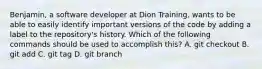 Benjamin, a software developer at Dion Training, wants to be able to easily identify important versions of the code by adding a label to the repository's history. Which of the following commands should be used to accomplish this? A. git checkout B. git add C. git tag D. git branch