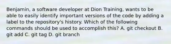 Benjamin, a software developer at Dion Training, wants to be able to easily identify important versions of the code by adding a label to the repository's history. Which of the following commands should be used to accomplish this? A. git checkout B. git add C. git tag D. git branch