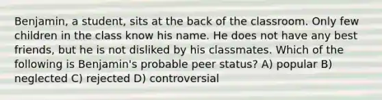 Benjamin, a student, sits at the back of the classroom. Only few children in the class know his name. He does not have any best friends, but he is not disliked by his classmates. Which of the following is Benjamin's probable peer status? A) popular B) neglected C) rejected D) controversial