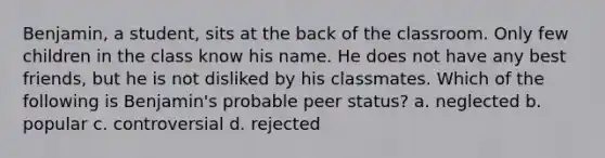 Benjamin, a student, sits at the back of the classroom. Only few children in the class know his name. He does not have any best friends, but he is not disliked by his classmates. Which of the following is Benjamin's probable peer status? a. neglected b. popular c. controversial d. rejected