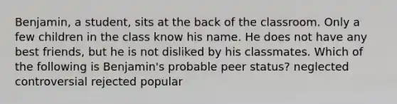 Benjamin, a student, sits at the back of the classroom. Only a few children in the class know his name. He does not have any best friends, but he is not disliked by his classmates. Which of the following is Benjamin's probable peer status? neglected controversial rejected popular