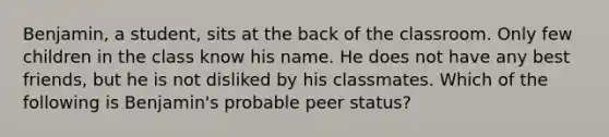 Benjamin, a student, sits at the back of the classroom. Only few children in the class know his name. He does not have any best friends, but he is not disliked by his classmates. Which of the following is Benjamin's probable peer status?