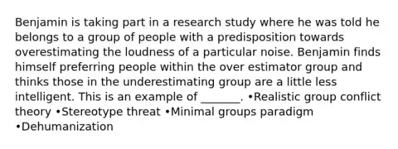 Benjamin is taking part in a research study where he was told he belongs to a group of people with a predisposition towards overestimating the loudness of a particular noise. Benjamin finds himself preferring people within the over estimator group and thinks those in the underestimating group are a little less intelligent. This is an example of _______. •Realistic group conflict theory •Stereotype threat •Minimal groups paradigm •Dehumanization