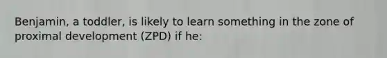 Benjamin, a toddler, is likely to learn something in the zone of proximal development (ZPD) if he: