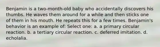 Benjamin is a two-month-old baby who accidentally discovers his thumbs. He waves them around for a while and then sticks one of them in his mouth. He repeats this for a few times. Benjamin's behavior is an example of: Select one: a. a primary circular reaction. b. a tertiary circular reaction. c. deferred imitation. d. echolalia.