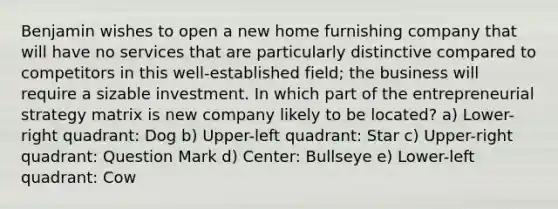 Benjamin wishes to open a new home furnishing company that will have no services that are particularly distinctive compared to competitors in this well-established field; the business will require a sizable investment. In which part of the entrepreneurial strategy matrix is new company likely to be located? a) Lower-right quadrant: Dog b) Upper-left quadrant: Star c) Upper-right quadrant: Question Mark d) Center: Bullseye e) Lower-left quadrant: Cow