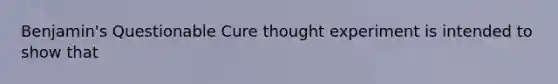 Benjamin's Questionable Cure thought experiment is intended to show that