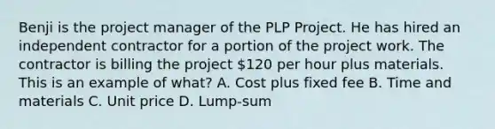 Benji is the project manager of the PLP Project. He has hired an independent contractor for a portion of the project work. The contractor is billing the project 120 per hour plus materials. This is an example of what? A. Cost plus fixed fee B. Time and materials C. Unit price D. Lump-sum