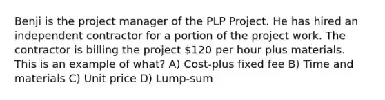 Benji is the project manager of the PLP Project. He has hired an independent contractor for a portion of the project work. The contractor is billing the project 120 per hour plus materials. This is an example of what? A) Cost-plus fixed fee B) Time and materials C) Unit price D) Lump-sum